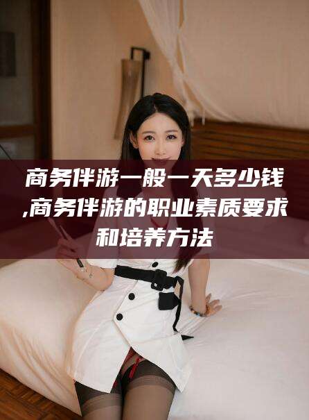 嵊州商务伴游一般一天多少钱,商务伴游的职业素质要求和培养方法