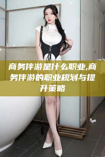 嵊州商务伴游是什么职业,商务伴游的职业规划与提升策略
