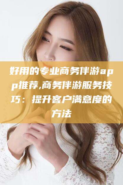 嵊州好用的专业商务伴游app推荐,商务伴游服务技巧：提升客户满意度的方法