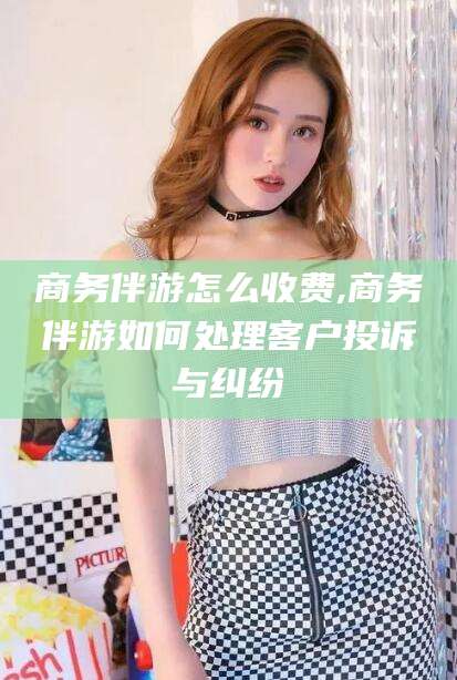 嵊州商务伴游怎么收费,商务伴游如何处理客户投诉与纠纷