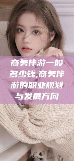 嵊州商务伴游一般多少钱,商务伴游的职业规划与发展方向