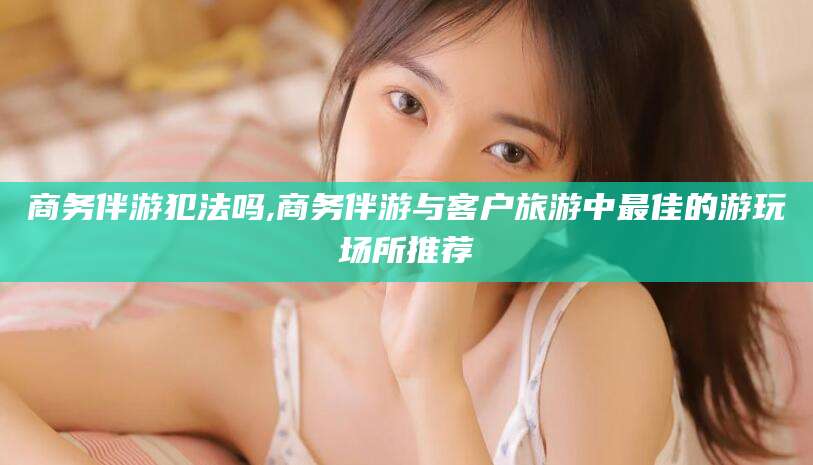 嵊州商务伴游犯法吗,商务伴游与客户旅游中最佳的游玩场所推荐