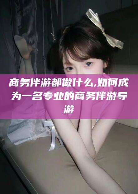 嵊州商务伴游都做什么,如何成为一名专业的商务伴游导游