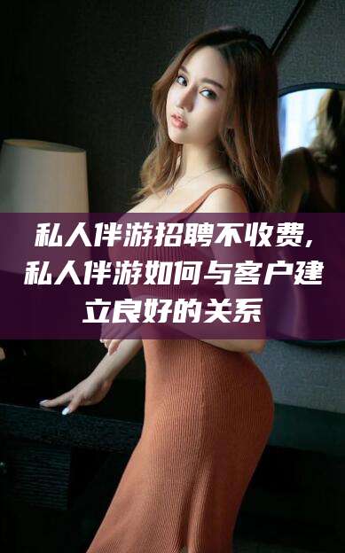 嵊州私人伴游招聘不收费,私人伴游如何与客户建立良好的关系
