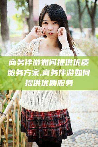 嵊州商务伴游如何提供优质服务方案,商务伴游如何提供优质服务