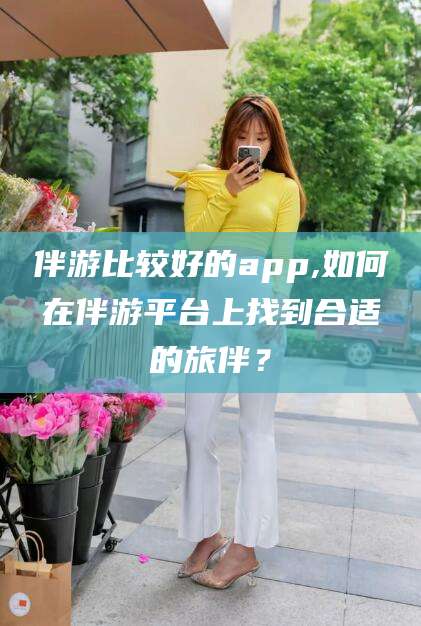 嵊州伴游比较好的app,如何在伴游平台上找到合适的旅伴？