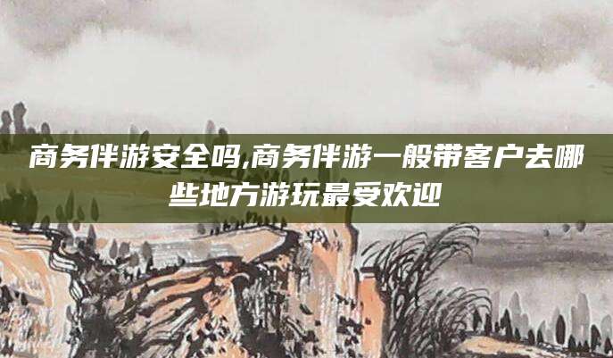 嵊州商务伴游安全吗,商务伴游一般带客户去哪些地方游玩最受欢迎