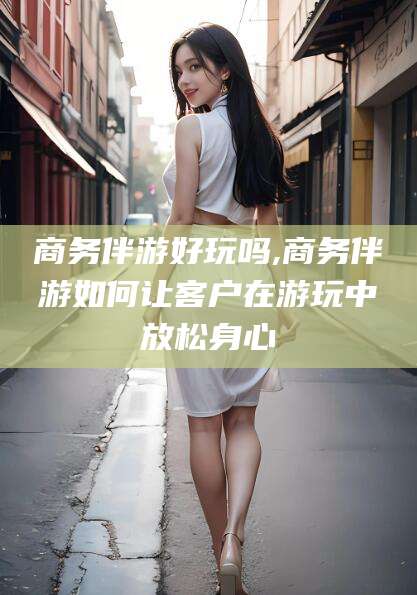 嵊州商务伴游好玩吗,商务伴游如何让客户在游玩中放松身心