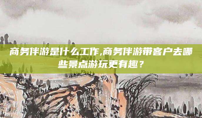 嵊州商务伴游是什么工作,商务伴游带客户去哪些景点游玩更有趣？