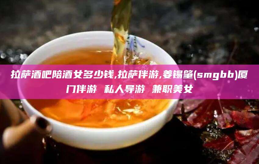 嵊州拉萨酒吧陪酒女多少钱,拉萨伴游,姜锡肇(smgbb)厦门伴游 私人导游 兼职美女