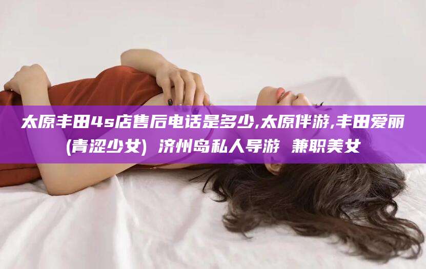 嵊州太原丰田4s店售后电话是多少,太原伴游,丰田爱丽(青涩少女) 济州岛私人导游 兼职美女