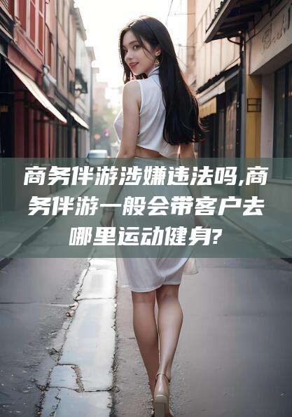 嵊州商务伴游涉嫌违法吗,商务伴游一般会带客户去哪里运动健身?