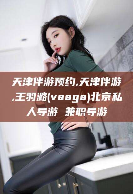 嵊州天津伴游预约,天津伴游,王羽潞(vaaga)北京私人导游 兼职导游