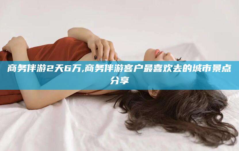 嵊州商务伴游2天6万,商务伴游客户最喜欢去的城市景点分享