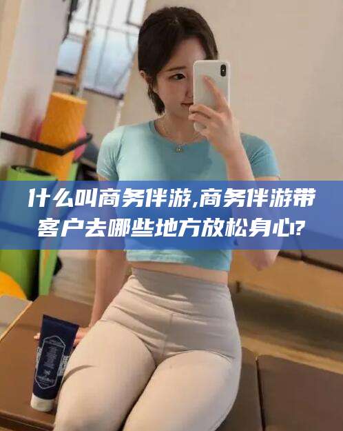 嵊州什么叫商务伴游,商务伴游带客户去哪些地方放松身心?