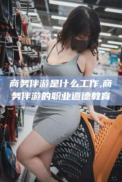 嵊州商务伴游是什么工作,商务伴游的职业道德教育