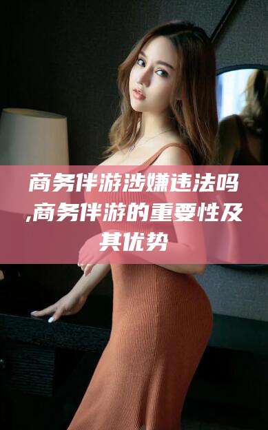 嵊州商务伴游涉嫌违法吗,商务伴游的重要性及其优势