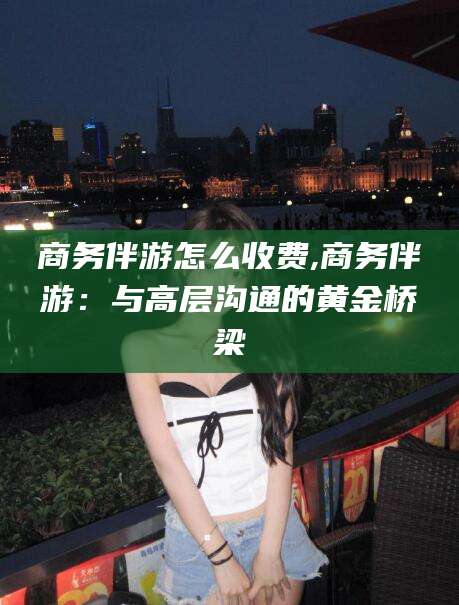 嵊州商务伴游怎么收费,商务伴游：与高层沟通的黄金桥梁