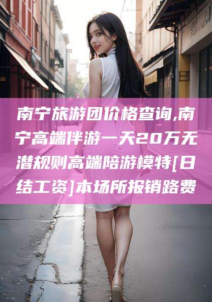 嵊州南宁旅游团价格查询,南宁高端伴游一天20万无潜规则高端陪游模特[日结工资]本场所报销路费