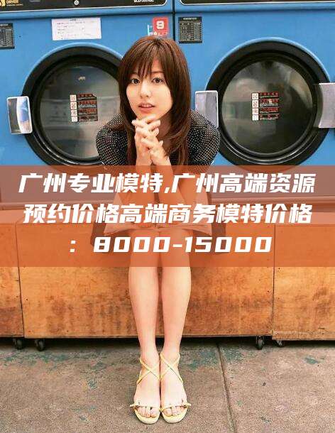嵊州广州专业模特,广州高端资源预约价格高端商务模特价格：8000-15000