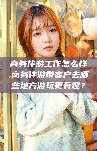 嵊州商务伴游工作怎么样,商务伴游带客户去哪些地方游玩更有趣？