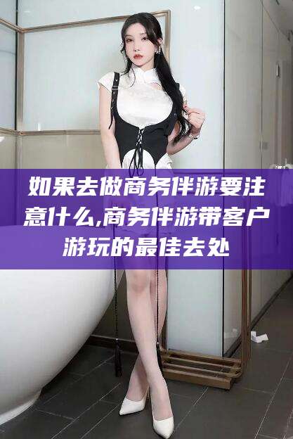 嵊州如果去做商务伴游要注意什么,商务伴游带客户游玩的最佳去处