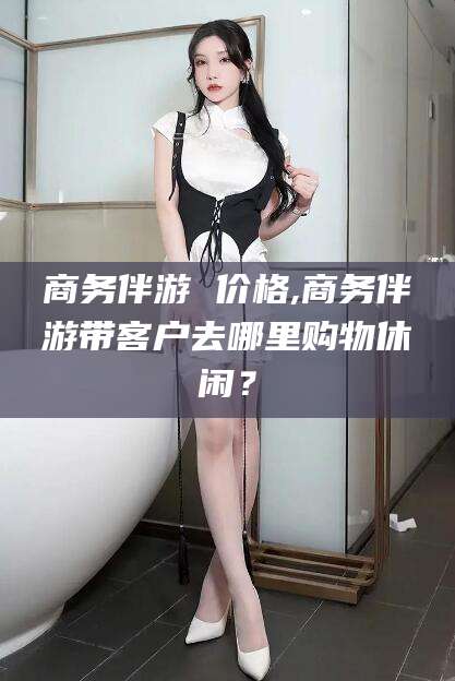 嵊州商务伴游 价格,商务伴游带客户去哪里购物休闲？