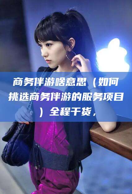 嵊州商务伴游啥意思（如何挑选商务伴游的服务项目）全程干货，