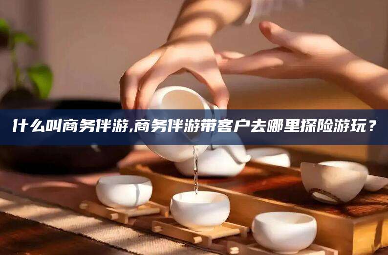 嵊州什么叫商务伴游,商务伴游带客户去哪里探险游玩？