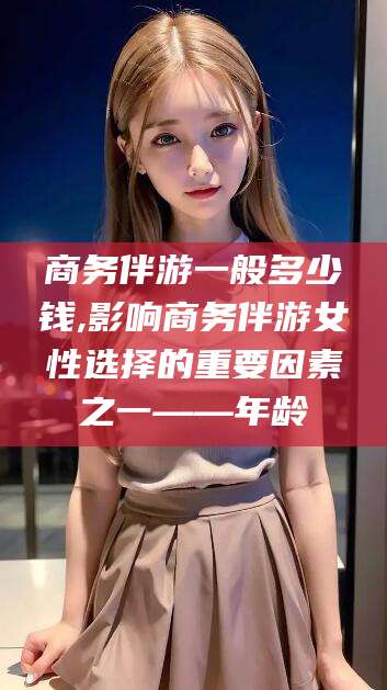嵊州商务伴游一般多少钱,影响商务伴游女性选择的重要因素之一——年龄
