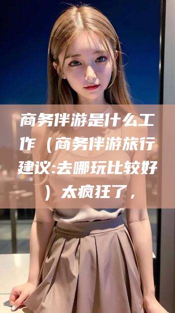 嵊州商务伴游是什么工作（商务伴游旅行建议:去哪玩比较好）太疯狂了，