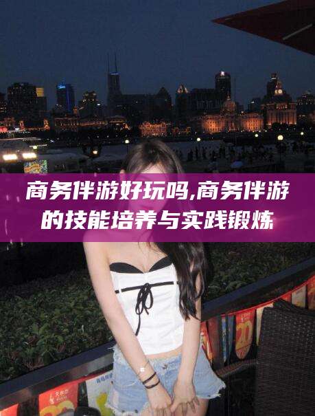 嵊州商务伴游好玩吗,商务伴游的技能培养与实践锻炼