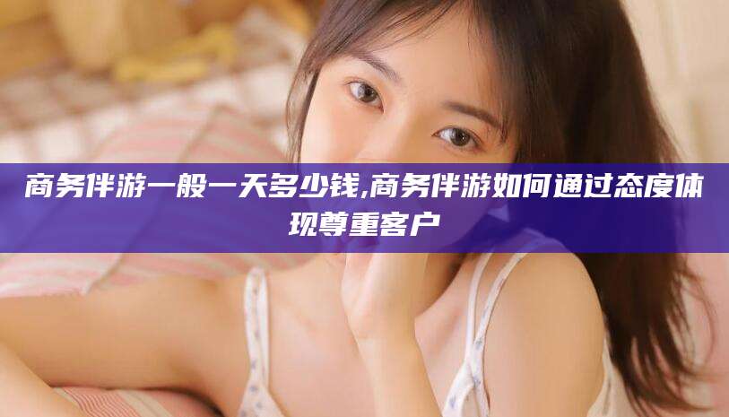 嵊州商务伴游一般一天多少钱,商务伴游如何通过态度体现尊重客户