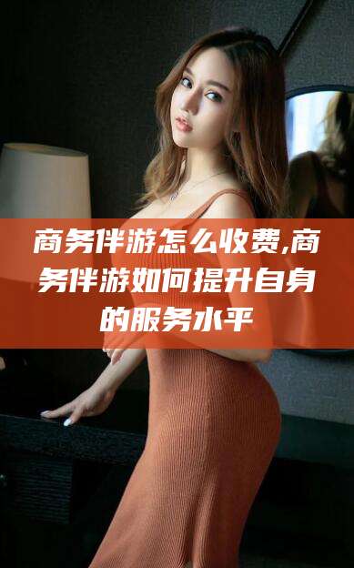 嵊州商务伴游怎么收费,商务伴游如何提升自身的服务水平